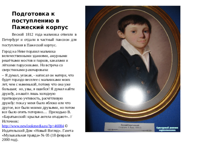 Подготовка к поступлению в Пажеский корпус Весной 1812 года мальчика отвезли в Петербург и отдали в частный пансион для поступления в Пажеский корпус. Город на Неве поразил мальчика величественными зданиями, ажурными решётками мостов и парков, каналами и лёгкими парусниками. Но встреча со сверстниками разочаровала: – Я думал, уезжая, - написал он матери, что будет гораздо веселее с мальчиками моих лет, чем с маменькой, потому что она уже большая; но, увы, я ошибся! Я думал найти дружбу, а нашёл лишь холодную притворную учтивость, расчётливую дружбу: пока у меня было яблоко или что другое, все были моими друзьями, но потом все было опять потеряно… Приходько В. «Баратынский: крылья ангела опадают». //  Источник: http://www.newlookmedia.ru/?p=46084 © Издательский Дом «Новый Взгляд». Газета «Музыкальная правда» № 05 (18 февраля 2000 год).