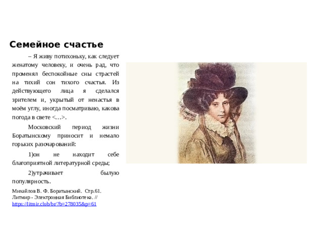 Семейное счастье – Я живу потихоньку, как следует женатому человеку, и очень рад, что променял беспокойные сны страстей на тихий сон тихого счастья. Из действующего лица я сделался зрителем и, укрытый от ненастья в моём углу, иногда посматриваю, какова погода в свете . Московский период жизни Боратынскому приносит и немало горьких разочарований: 1)он не находит себе благоприятной литературной среды; 2)утрачивает былую популярность. Михайлов В. Ф. Боратынский. Стр.61. Литмир - Электронная Библиотека. // https://litmir.club/br/?b=278035&p=61  
