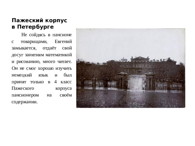 Пажеский корпус в Петербурге Не сойдясь в пансионе с товарищами, Евгений замыкается, отдаёт свой досуг занятиям математикой и рисованию, много читает. Он не смог хорошо изучить немецкий язык и был принят только в 4 класс Пажеского корпуса пансионером на своём содержании.