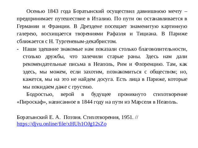 Осенью 1843 года Боратынский осуществил давнишнюю мечту – предпринимает путешествие в Италию. По пути он останавливается в Германии и Франции. В Дрездене посещает знаменитую картинную галерею, восхищается творениями Рафаэля и Тициана. В Париже сближается с Н. Тургеневым-декабристом. Наши здешние знакомые нам показали столько благоволительности, столько дружбы, что залечили старые раны. Здесь нам дали рекомендательные письма в Неаполь, Рим и Флоренцию. Там, как здесь, мы можем, если захотим, познакомиться с обществом; но, кажется, мы на это не найдем досуга. Есть лица в Париже, которые мы покидаем даже с грустию. Бодростью, верой в будущее проникнуто стихотворение «Пироскаф», написанное в 1844 году на пути из Марселя в Неаполь. Боратынский Е. А. Поэзия. Стихотворения, 1951. // https://djvu.online/file/xHUh1OJg12sZo  