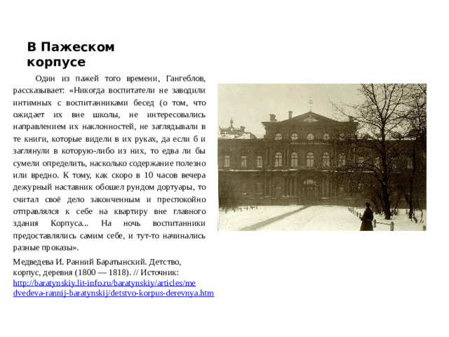 В Пажеском корпусе Один из пажей того времени, Гангеблов, рассказывает: «Никогда воспитатели не заводили интимных с воспитанниками бесед (о том, что ожидает их вне школы, не интересовались направлением их наклонностей, не заглядывали в те книги, которые видели в их руках, да если б и заглянули в которую-либо из них, то едва ли бы сумели определить, насколько содержание полезно или вредно. К тому, как скоро в 10 часов вечера дежурный наставник обошел рундом дортуары, то считал своё дело законченным и преспокойно отправлялся к себе на квартиру вне главного здания Корпуса... На ночь воспитанники предоставлялись самим себе, и тут-то начинались разные проказы». Медведева И. Ранний Баратынский. Детство, корпус, деревня (1800 — 1818). // Источник: http://baratynskiy.lit-info.ru/baratynskiy/articles/medvedeva-rannij-baratynskij/detstvo-korpus-derevnya.htm