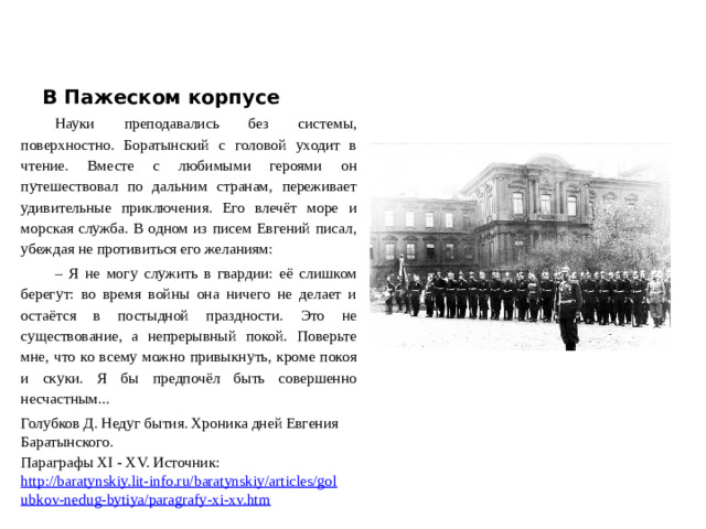 В Пажеском корпусе Науки преподавались без системы, поверхностно. Боратынский с головой уходит в чтение. Вместе с любимыми героями он путешествовал по дальним странам, переживает удивительные приключения. Его влечёт море и морская служба. В одном из писем Евгений писал, убеждая не противиться его желаниям: – Я не могу служить в гвардии: её слишком берегут: во время войны она ничего не делает и остаётся в постыдной праздности. Это не существование, а непрерывный покой. Поверьте мне, что ко всему можно привыкнуть, кроме покоя и скуки. Я бы предпочёл быть совершенно несчастным... Голубков Д. Недуг бытия. Хроника дней Евгения Баратынского. Параграфы XI - XV. Источник: http://baratynskiy.lit-info.ru/baratynskiy/articles/golubkov-nedug-bytiya/paragrafy-xi-xv.htm  