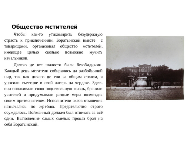 Общество мстителей Чтобы как-то утихомирить безудержную страсть к приключениям, Боратынский вместе с товарищами, организовал общество мстителей, имеющее целью сколько возможно мучить начальников. Далеко не все шалости были безобидными. Каждый день мстители собирались на разбойничий пир, так как ничего не ели за общим столом, а уносили съестное в свой лагерь на чердаке. Здесь они оплакивали свою подневольную жизнь, бранили учителей и придумывали разные меры возмездия своим притеснителям. Исполнители актов отмщения назначались по жребию. Предательство строго осуждалось. Пойманный должен был отвечать за всё один. Выполнение самых смелых проказ брал на себя Боратынский.