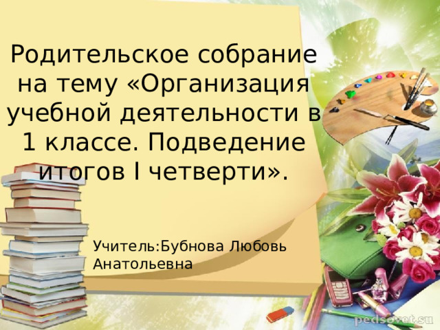 Родительское собрание  на тему «Организация учебной деятельности в 1 классе. Подведение итогов I четверти». Учитель:Бубнова Любовь Анатольевна