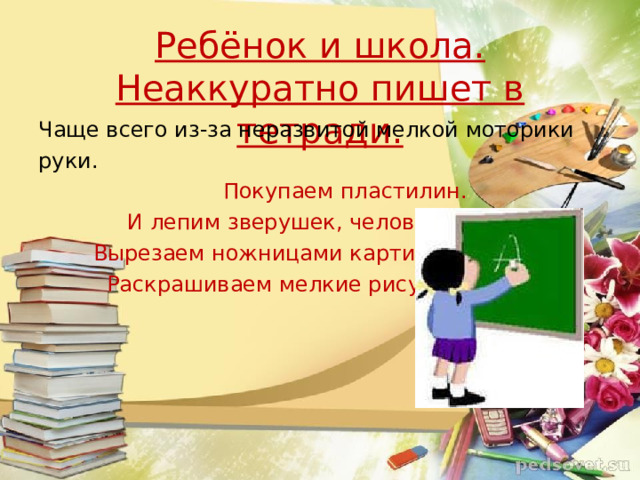 Ребёнок и школа.  Неаккуратно пишет в тетради. Чаще всего из-за неразвитой мелкой моторики руки.  Покупаем пластилин.  И лепим зверушек, человечков.  Вырезаем ножницами картинки,  Раскрашиваем мелкие рисунки.