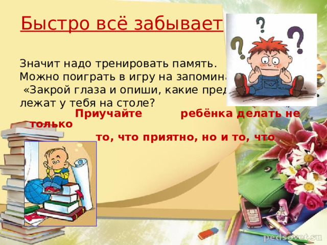 Быстро всё забывает Значит надо тренировать память. Можно поиграть в игру на запоминание:  «Закрой глаза и опиши, какие предметы лежат у тебя на столе?  Приучайте ребёнка делать не только  то, что приятно, но и то, что нужно.