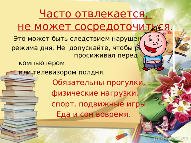 Часто отвлекается,  не может сосредоточиться .  Это может быть следствием нарушением режима дня. Не допускайте, чтобы ребёнок   просиживал перед компьютером  или телевизором полдня.  Обязательны прогулки,  физические нагрузки,  спорт, подвижные игры.  Еда и сон вовремя .