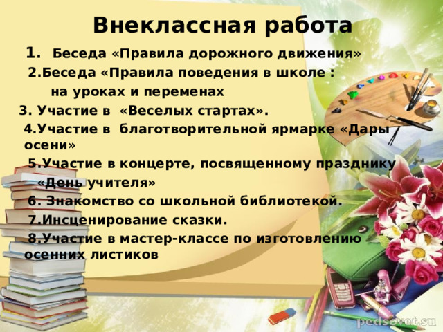 Внеклассная работа  1. Беседа «Правила дорожного движения»  2.Беседа «Правила поведения в школе :  на уроках и переменах  3. Участие в «Веселых стартах».  4.Участие в благотворительной ярмарке «Дары осени»  5.Участие в концерте, посвященному празднику  «День учителя»  6. Знакомство со школьной библиотекой.  7.Инсценирование сказки.  8.Участие в мастер-классе по изготовлению осенних листиков