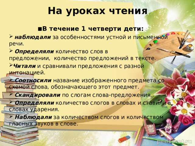 На уроках чтения ▪ В течение 1 четверти дети:   наблюдали  за особенностями устной и письменной речи.   Определяли  количество слов в предложении,    количество предложений в тексте.  Читали и сравнивали предложения с разной интонацией .   Соотносили   название изображенного предмета со схемой слова, обозначающего этот предмет.   Скандировали  по слогам слова-предложения.   Определяли  количество слогов в словах и ставили в словах ударения.   Наблюдали   за количеством слогов и количеством гласных звуков в слове.  