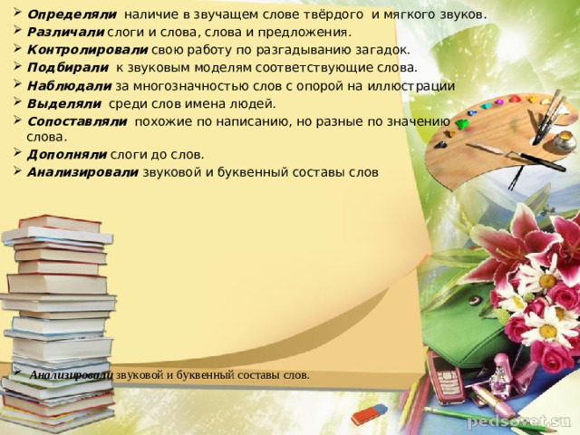 Определяли   наличие в звучащем слове твёрдого  и мягкого звуков . Различали   слоги и слова, слова и предложения . Контролировали   свою работу по разгадыванию загадок. Подбирали   к звуковым моделям соответствующие слова. Наблюдали   за многозначностью слов с опорой на иллюстрации Выделяли   среди слов имена людей . Сопоставляли   похожие по написанию, но разные по значению слова . Дополняли   слоги до слов . Анализировали  звуковой и буквенный составы слов             Анализировали  звуковой и буквенный составы слов .  