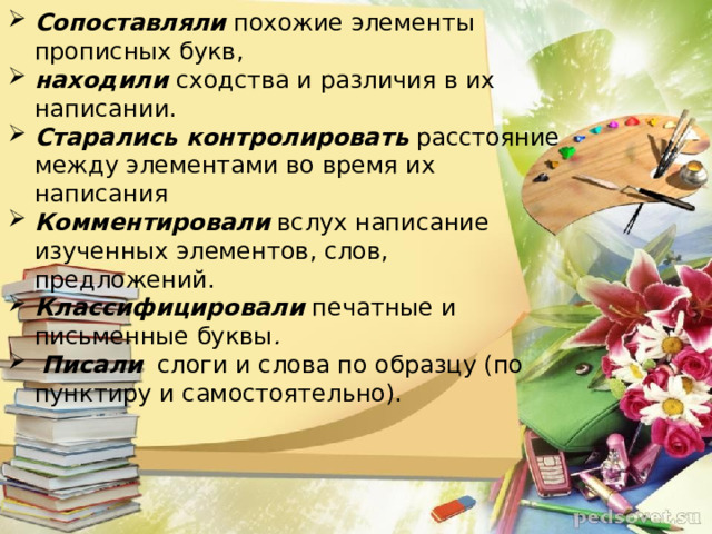 Сопоставляли  похожие элементы прописных букв,   находили  сходства и различия в их написании.  Старались контролировать  расстояние между элементами во время их написания   Комментировали  вслух написание изученных элементов, слов, предложений.   Классифицировали   печатные и письменные буквы .  Писали   слоги и слова по образцу (по пунктиру и самостоятельно).  
