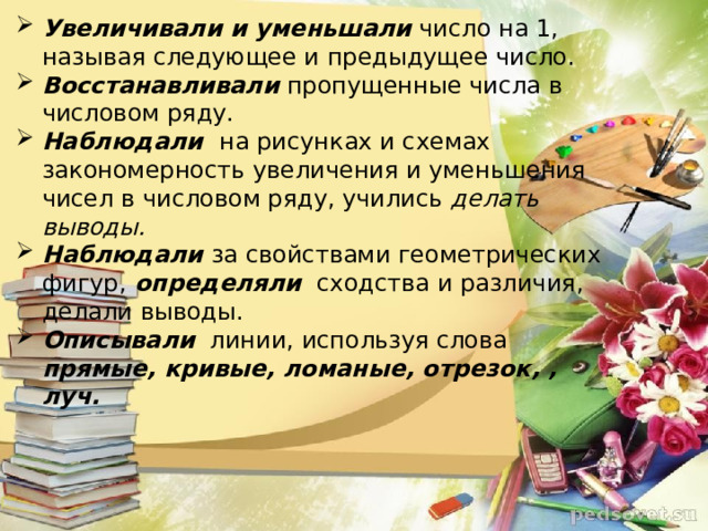 Увеличивали и уменьшали  число на 1, называя следующее и предыдущее число. Восстанавливали  пропущенные числа в числовом ряду. Наблюдали   на рисунках и схемах закономерность увеличения и уменьшения чисел в числовом ряду, учились  делать выводы. Наблюдали  за свойствами геометрических фигур,   определяли   сходства и различия, делали выводы.   Описывали    линии, используя слова  прямые, кривые, ломаные, отрезок, , луч.