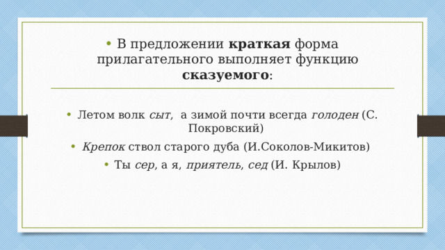 В предложении краткая форма прилагательного выполняет функцию сказуемого : Летом волк сыт , а зимой почти всегда голоден (С. Покровский) Крепок ствол старого дуба (И.Соколов-Микитов) Ты сер , а я, приятель , сед (И. Крылов)