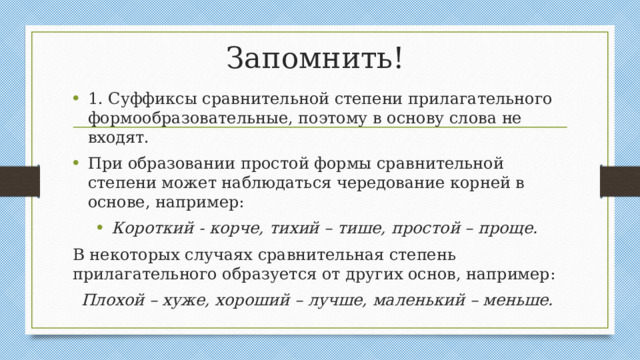 Запомнить! 1. Суффиксы сравнительной степени прилагательного формообразовательные, поэтому в основу слова не входят. При образовании простой формы сравнительной степени может наблюдаться чередование корней в основе, например: Короткий - корче, тихий – тише, простой – проще. В некоторых случаях сравнительная степень прилагательного образуется от других основ, например: Плохой – хуже, хороший – лучше, маленький – меньше.