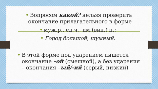 Вопросом какой? нельзя проверить окончание прилагательного в форме муж.р., ед.ч., им.(вин.) п.: Город большой, шумный.  В этой форме под ударением пишется окончание –ой (смешной), а без ударения – окончания – ый/-ий (серый, низкий)