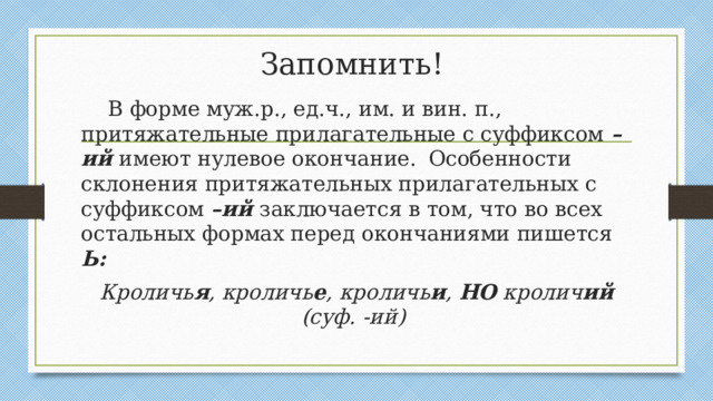 Запомнить!  В форме муж.р., ед.ч., им. и вин. п., притяжательные прилагательные с суффиксом –ий имеют нулевое окончание.  Особенности склонения притяжательных прилагательных с суффиксом –ий заключается в том, что во всех остальных формах перед окончаниями пишется Ь:  Кроличь я , кроличь е , кроличь и , НО кролич ий (суф. -ий)