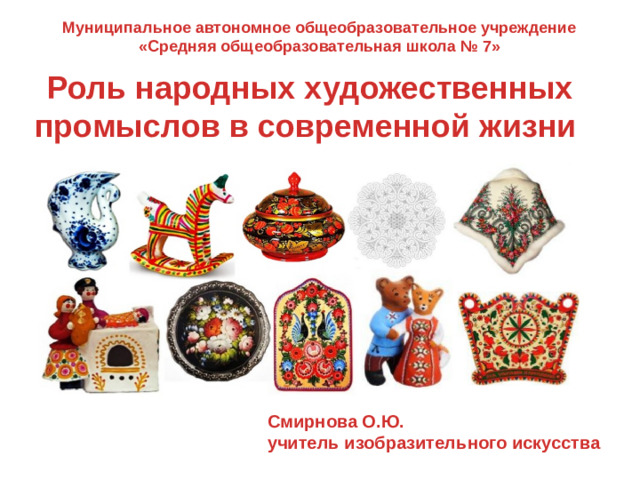 Муниципальное автономное общеобразовательное учреждение «Средняя общеобразовательная школа № 7»  Роль народных художественных промыслов в современной жизни Смирнова О.Ю. учитель изобразительного искусства