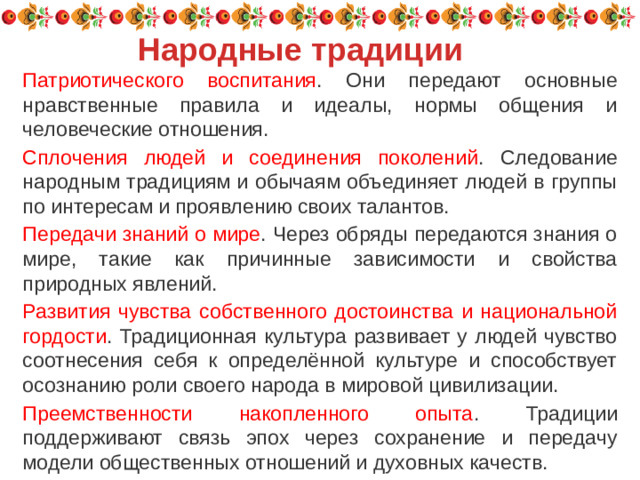 Народные традиции Патриотического воспитания . Они передают основные нравственные правила и идеалы, нормы общения и человеческие отношения.  Сплочения людей и соединения поколений . Следование народным традициям и обычаям объединяет людей в группы по интересам и проявлению своих талантов.  Передачи знаний о мире . Через обряды передаются знания о мире, такие как причинные зависимости и свойства природных явлений. Развития чувства собственного достоинства и национальной гордости . Традиционная культура развивает у людей чувство соотнесения себя к определённой культуре и способствует осознанию роли своего народа в мировой цивилизации. Преемственности накопленного опыта . Традиции поддерживают связь эпох через сохранение и передачу модели общественных отношений и духовных качеств.
