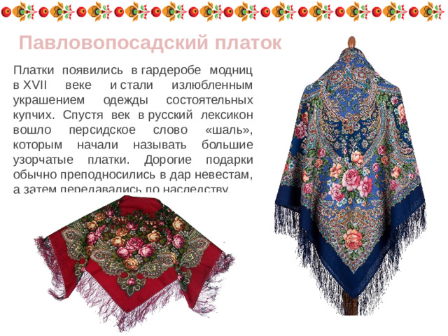 Павловопосадский платок Платки появились в гардеробе модниц в XVII веке и стали излюбленным украшением одежды состоятельных купчих. Спустя век в русский лексикон вошло персидское слово «шаль», которым начали называть большие узорчатые платки. Дорогие подарки обычно преподносились в дар невестам, а затем передавались по наследству.