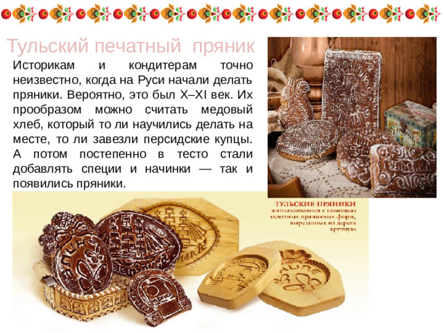 Тульский печатный пряник Историкам и кондитерам точно неизвестно, когда на Руси начали делать пряники. Вероятно, это был X–XI век. Их прообразом можно считать медовый хлеб, который то ли научились делать на месте, то ли завезли персидские купцы. А потом постепенно в тесто стали добавлять специи и начинки — так и появились пряники.