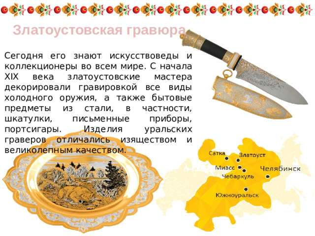 Златоустовская гравюра Сегодня его знают искусствоведы и коллекционеры во всем мире. С начала XIX века златоустовские мастера декорировали гравировкой все виды холодного оружия, а также бытовые предметы из стали, в частности, шкатулки, письменные приборы, портсигары. Изделия уральских граверов отличались изяществом и великолепным качеством.