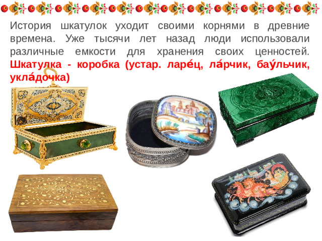 История шкатулок уходит своими корнями в древние времена. Уже тысячи лет назад люди использовали различные емкости для хранения своих ценностей. Шкатулка - коробка (устар. ларе́ц, ла́рчик, бау́льчик, укла́дочка)