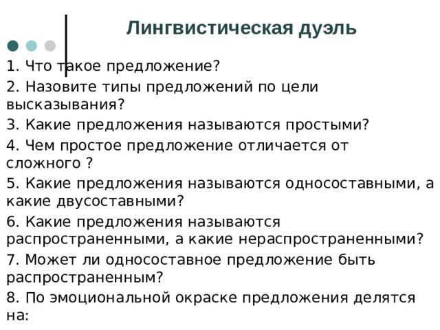 Лингвистическая дуэль 1. Что такое предложение? 2. Назовите типы предложений по цели высказывания? 3. Какие предложения называются простыми? 4. Чем простое предложение отличается от сложного ? 5. Какие предложения называются односоставными, а какие двусоставными? 6. Какие предложения называются распространенными, а какие нераспространенными? 7. Может ли односоставное предложение быть распространенным? 8. По эмоциональной окраске предложения делятся на: 9. Побудительные предложения - это предложения, в которых: 10. Вопросительные предложения - это предложения, в которых :