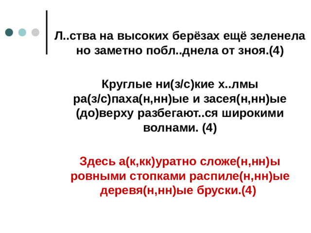 Л..ства на высоких берёзах ещё зеленела но заметно побл..днела от зноя.(4)  Круглые ни(з/с)кие х..лмы ра(з/с)паха(н,нн)ые и засея(н,нн)ые (до)верху разбегают..ся широкими волнами. (4)  Здесь а(к,кк)уратно сложе(н,нн)ы ровными стопками распиле(н,нн)ые деревя(н,нн)ые бруски.(4)