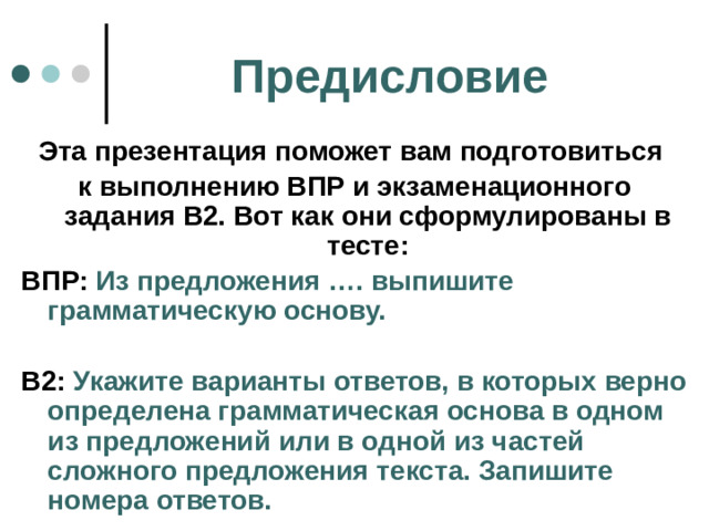 Предисловие Эта презентация поможет вам подготовиться к выполнению ВПР и экзаменационного задания В2. Вот как они сформулированы в тесте: ВПР: Из предложения …. выпишите грамматическую основу.  В2: Укажите варианты ответов, в которых верно определена грамматическая основа в одном из предложений или в одной из частей сложного предложения текста. Запишите номера ответов.