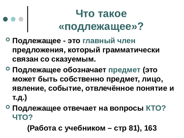 Что такое «подлежащее»? Подлежащее - это главный член предложения, который грамматически связан со сказуемым. Подлежащее обозначает предмет (это может быть собственно предмет, лицо, явление, событие, отвлечённое понятие и т.д.) Подлежащее отвечает на вопросы КТО? ЧТО? (Работа с учебником – стр 81), 163