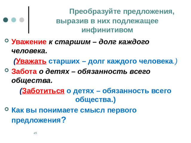 Преобразуйте предложения,  выразив в них подлежащее инфинитивом Уважение  к старшим – долг каждого человека. ( Уважать  старших – долг каждого человека .) Забота о детях – обязанность всего общества. ( Заботиться  о детях – обязанность всего общества.) Как вы понимаете смысл первого предложения ?