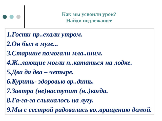 Как мы усвоили урок?  Найди подлежащее   1.Гости пр..ехали утром. 2.Он был в музе... 3.Старшие помогали мла..шим. 4.Ж..лающие могли п..кататься на лодке. 5.Два да два – четыре. 6.Курить- здоровью вр..дить. 7.Завтра (не)наступит (н..)когда. 8.Га-га-га слышалось на лугу. 9.Мы с сестрой радовались во..вращению домой.