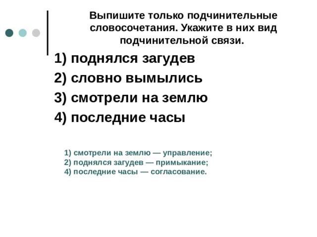 Выпишите только подчинительные словосочетания. Укажите в них вид подчинительной связи.  1)  поднялся загудев 2)  словно вымылись 3)  смотрели на землю 4)  последние часы 1)  смотрели на землю  — управление; 2)  поднялся загудев  — примыкание; 4)  последние часы  — согласование.
