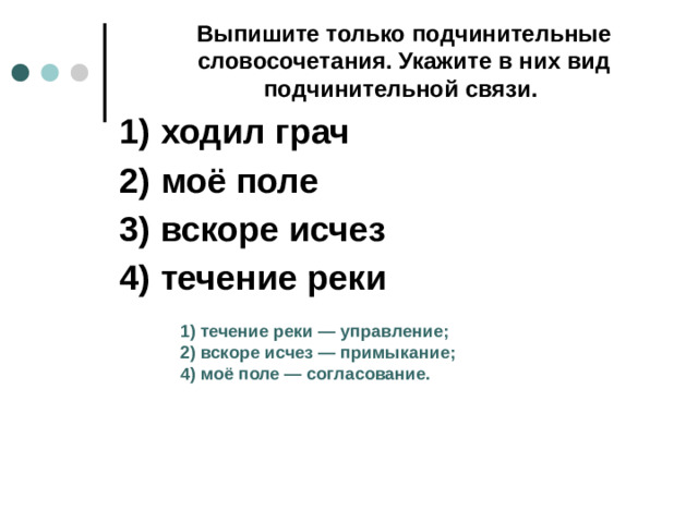 Выпишите только подчинительные словосочетания. Укажите в них вид подчинительной связи.  1)  ходил грач 2)  моё поле 3)  вскоре исчез 4)  течение реки 1)  течение реки  — управление; 2)  вскоре исчез  — примыкание; 4)  моё поле  — согласование.