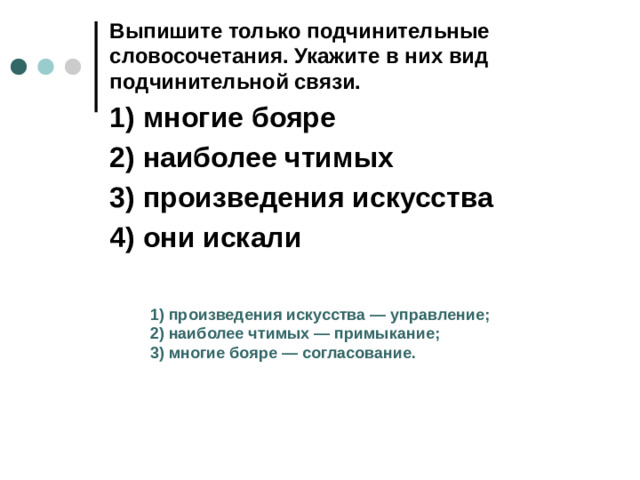 Выпишите только подчинительные словосочетания. Укажите в них вид подчинительной связи.  1)  многие бояре 2)  наиболее чтимых 3)  произведения искусства 4)  они искали 1)  произведения искусства  — управление; 2)  наиболее чтимых  — примыкание; 3)  многие бояре  — согласование.
