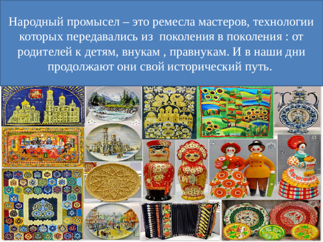 Народный промысел – это ремесла мастеров, технологии которых передавались из поколения в поколения : от родителей к детям, внукам , правнукам. И в наши дни продолжают они свой исторический путь.