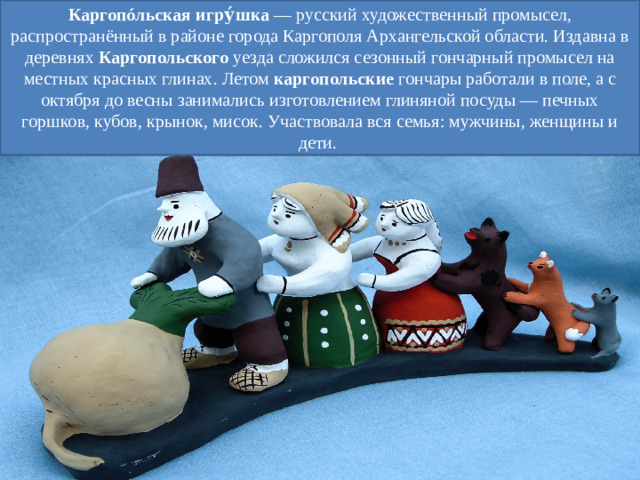 Каргопóльская   игру́шка  — русский художественный промысел, распространённый в районе города Каргополя Архангельской области. Издавна в деревнях  Каргопольского уезда сложился сезонный гончарный промысел на местных красных глинах. Летом  каргопольские  гончары работали в поле, а с октября до весны занимались изготовлением глиняной посуды — печных горшков, кубов, крынок, мисок. Участвовала вся семья: мужчины, женщины и дети. 