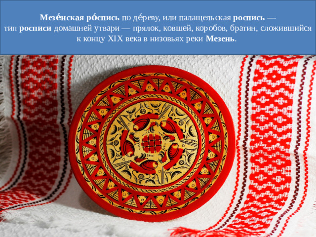 Мезе́нская   ро́спись  по де́реву, или палащельская  роспись  — тип  росписи  домашней утвари — прялок, ковшей, коробов, братин, сложившийся к концу XIX века в низовьях реки  Мезень .
