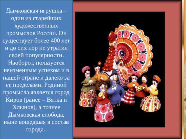 Дымковская игрушка – один из старейших художественных промыслов России. Он существует более 400 лет и до сих пор не утратил своей популярности. Наоборот, пользуется неизменным успехом и в нашей стране и далеко за ее пределами. Родиной промысла является город Киров (ранее – Вятка и Хлынов), а точнее Дымковская слобода, ныне вошедшая в состав города.