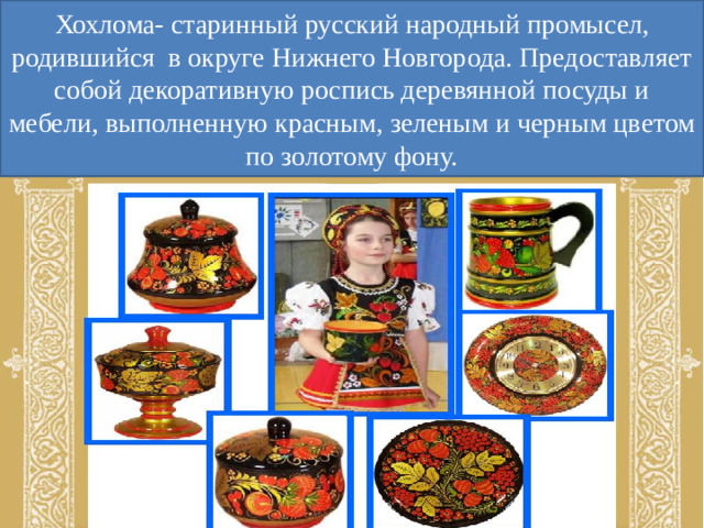 Хохлома- старинный русский народный промысел, родившийся в округе Нижнего Новгорода. Предоставляет собой декоративную роспись деревянной посуды и мебели, выполненную красным, зеленым и черным цветом по золотому фону.