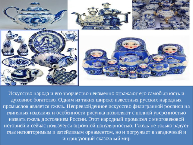 Искусство народа и его творчество неизменно отражают его самобытность и духовное богатство. Одним из таких широко известных русских народных промыслов является гжель. Непревзойденное искусство филигранной росписи на глиняных изделиях и особенности рисунка позволяют с полной уверенностью назвать гжель достоянием России. Этот народный промысел с многовековой историей и сейчас пользуется огромной популярностью. Гжель не только радует глаз неповторимым и затейливым орнаментом, но и погружает в загадочный и интригующий сказочный мир