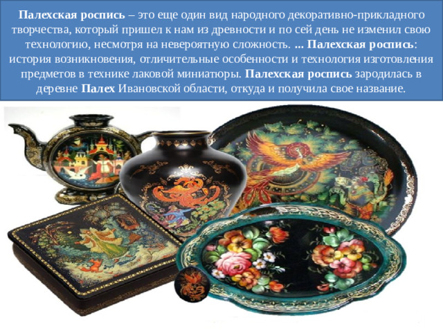 Палехская   роспись  – это еще один вид народного декоративно-прикладного творчества, который пришел к нам из древности и по сей день не изменил свою технологию, несмотря на невероятную сложность.  ... Палехская   роспись : история возникновения, отличительные особенности и технология изготовления предметов в технике лаковой миниатюры.  Палехская   роспись  зародилась в деревне  Палех  Ивановской области, откуда и получила свое название.