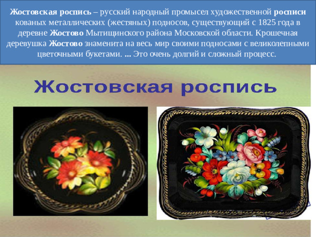 Жостовская   роспись  – русский народный промысел художественной  росписи кованых металлических (жестяных) подносов, существующий с 1825 года в деревне  Жостово  Мытищинского района Московской области. Крошечная деревушка  Жостово знаменита на весь мир своими подносами с великолепными цветочными букетами.  ...  Это очень долгий и сложный процесс.
