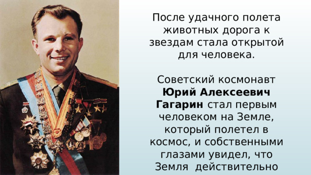 После удачного полета животных дорога к звездам стала открытой для человека. Советский космонавт Юрий Алексеевич Гагарин стал первым человеком на Земле, который полетел в космос, и собственными глазами увидел, что Земля действительно круглая, показал, что в условиях космоса можно жить и работать