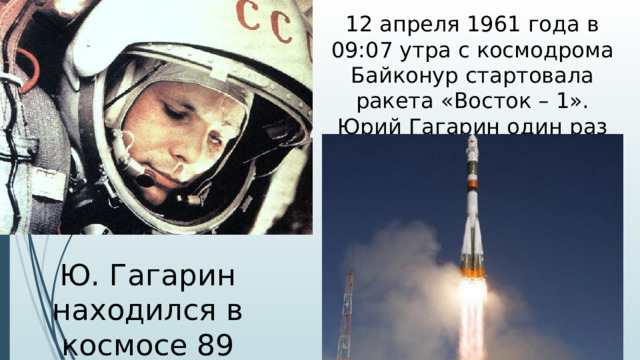 12 апреля 1961 года в 09:07 утра с космодрома Байконур стартовала ракета «Восток – 1». Юрий Гагарин один раз облетел вокруг земли. Ю. Гагарин находился в космосе 89 минут
