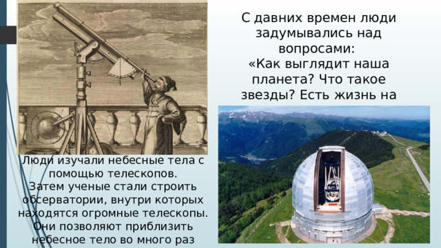 С давних времен люди задумывались над вопросами: «Как выглядит наша планета? Что такое звезды? Есть жизнь на других планетах, кроме планеты Земля? Люди изучали небесные тела с помощью телескопов. Затем ученые стали строить обсерватории, внутри которых находятся огромные телескопы. Они позволяют приблизить небесное тело во много раз больше и наблюдать за ними.