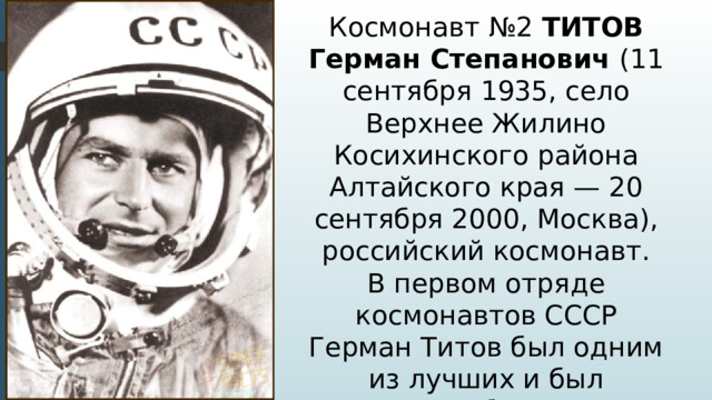 Космонавт №2 ТИТОВ Герман Степанович (11 сентября 1935, село Верхнее Жилино Косихинского района Алтайского края — 20 сентября 2000, Москва), российский космонавт. В первом отряде космонавтов СССР Герман Титов был одним из лучших и был назначен дублером Ю. А. Гагарина, на время подготовки к первому в истории космическому полету 12 апреля 1961 года.