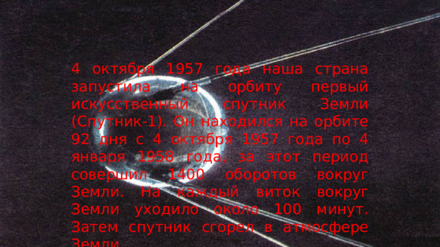 4 октября 1957 года наша страна запустила на орбиту первый искусственный спутник Земли (Спутник-1). Он находился на орбите 92 дня с 4 октября 1957 года по 4 января 1958 года, за этот период совершил 1400 оборотов вокруг Земли. На каждый виток вокруг Земли уходило около 100 минут. Затем спутник сгорел в атмосфере Земли.