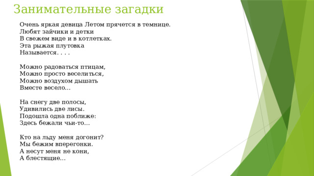 Занимательные загадки Очень яркая девица Летом прячется в темнице. Любят зайчики и детки В свежем виде и в котлетках. Эта рыжая плутовка Называется. . . . Можно радоваться птицам, Можно просто веселиться, Можно воздухом дышать Вместе весело… На снегу две полосы, Удивились две лисы. Подошла одна поближе: Здесь бежали чьи-то… Кто на льду меня догонит? Мы бежим вперегонки. А несут меня не кони, А блестящие…