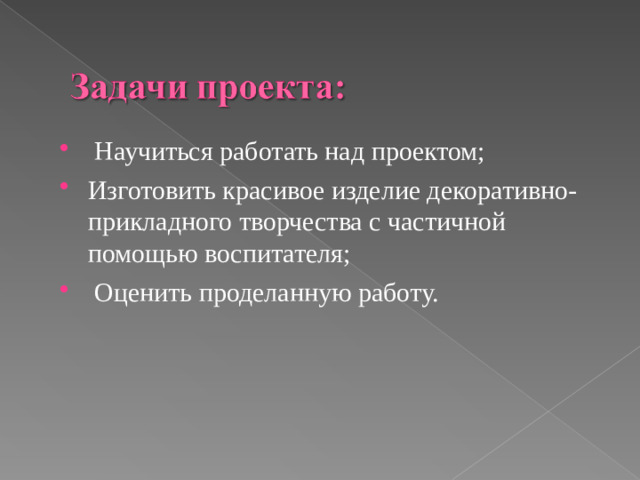 Научиться работать над проектом; Изготовить красивое изделие декоративно-прикладного творчества с частичной помощью воспитателя;  Оценить проделанную работу.
